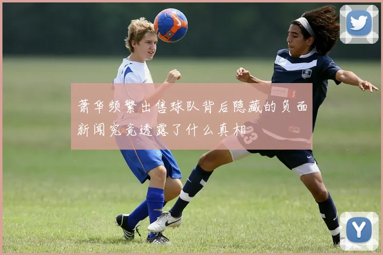 萧华频繁出售球队背后隐藏的负面新闻究竟透露了什么真相